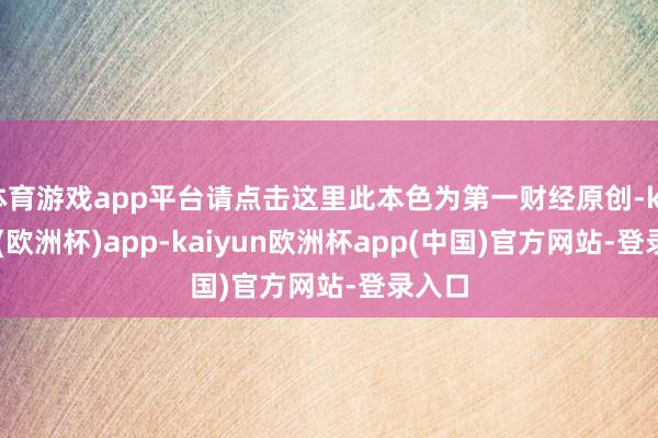 体育游戏app平台请点击这里此本色为第一财经原创-kaiyun(欧洲杯)app-kaiyun欧洲杯app(中国)官方网站-登录入口