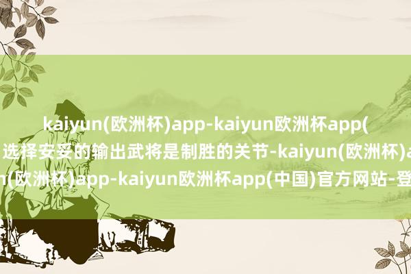 kaiyun(欧洲杯)app-kaiyun欧洲杯app(中国)官方网站-登录入口选择安妥的输出武将是制胜的关节-kaiyun(欧洲杯)app-kaiyun欧洲杯app(中国)官方网站-登录入口