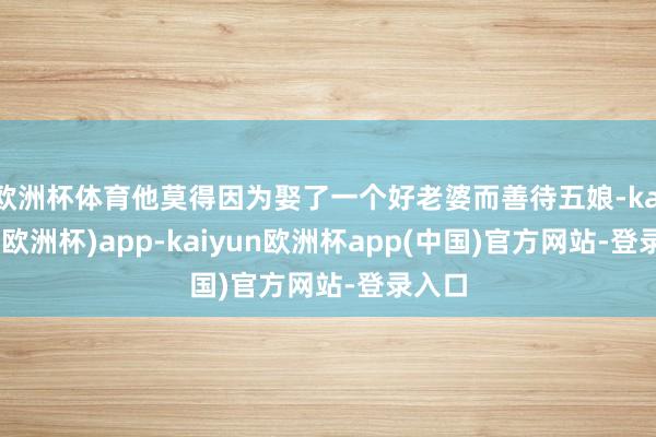 欧洲杯体育他莫得因为娶了一个好老婆而善待五娘-kaiyun(欧洲杯)app-kaiyun欧洲杯app(中国)官方网站-登录入口