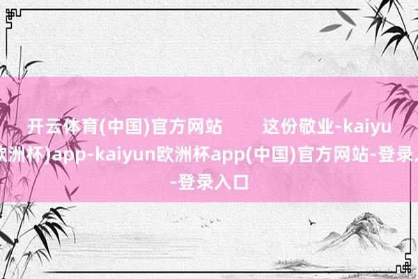 开云体育(中国)官方网站        这份敬业-kaiyun(欧洲杯)app-kaiyun欧洲杯app(中国)官方网站-登录入口