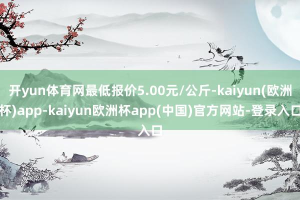 开yun体育网最低报价5.00元/公斤-kaiyun(欧洲杯)app-kaiyun欧洲杯app(中国)官方网站-登录入口