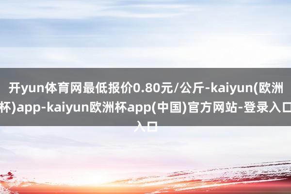 开yun体育网最低报价0.80元/公斤-kaiyun(欧洲杯)app-kaiyun欧洲杯app(中国)官方网站-登录入口