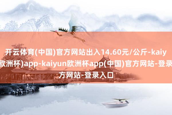 开云体育(中国)官方网站出入14.60元/公斤-kaiyun(欧洲杯)app-kaiyun欧洲杯app(中国)官方网站-登录入口