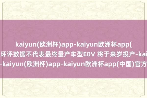 kaiyun(欧洲杯)app-kaiyun欧洲杯app(中国)官方网站-登录入口环评数据不代表最终量产车型E0V 将于来岁投产-kaiyun(欧洲杯)app-kaiyun欧洲杯app(中国)官方网站-登录入口