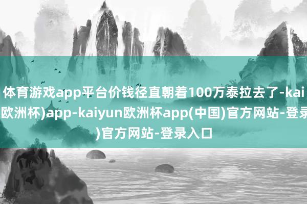 体育游戏app平台价钱径直朝着100万泰拉去了-kaiyun(欧洲杯)app-kaiyun欧洲杯app(中国)官方网站-登录入口