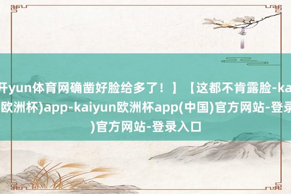 开yun体育网确凿好脸给多了！】【这都不肯露脸-kaiyun(欧洲杯)app-kaiyun欧洲杯app(中国)官方网站-登录入口
