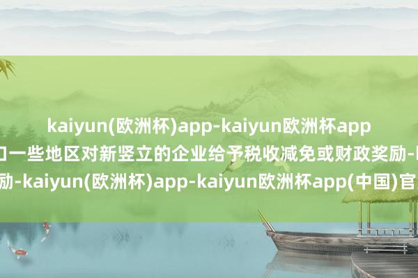 kaiyun(欧洲杯)app-kaiyun欧洲杯app(中国)官方网站-登录入口一些地区对新竖立的企业给予税收减免或财政奖励-kaiyun(欧洲杯)app-kaiyun欧洲杯app(中国)官方网站-登录入口