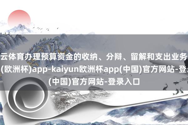 开云体育办理预算资金的收纳、分辩、留解和支出业务-kaiyun(欧洲杯)app-kaiyun欧洲杯app(中国)官方网站-登录入口