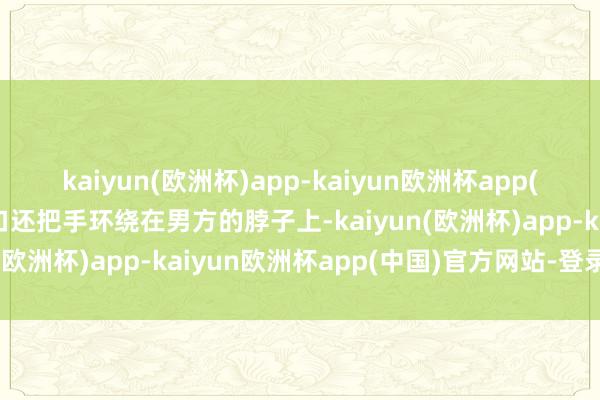 kaiyun(欧洲杯)app-kaiyun欧洲杯app(中国)官方网站-登录入口还把手环绕在男方的脖子上-kaiyun(欧洲杯)app-kaiyun欧洲杯app(中国)官方网站-登录入口