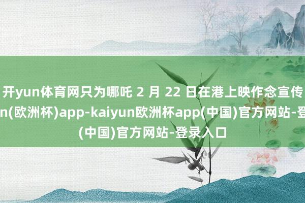 开yun体育网只为哪吒 2 月 22 日在港上映作念宣传-kaiyun(欧洲杯)app-kaiyun欧洲杯app(中国)官方网站-登录入口