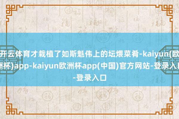 开云体育才栽植了如斯魁伟上的坛煨菜肴-kaiyun(欧洲杯)app-kaiyun欧洲杯app(中国)官方网站-登录入口