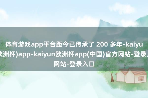 体育游戏app平台距今已传承了 200 多年-kaiyun(欧洲杯)app-kaiyun欧洲杯app(中国)官方网站-登录入口