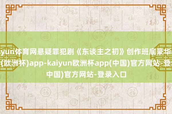 开yun体育网悬疑罪犯剧《东谈主之初》创作班底豪华-kaiyun(欧洲杯)app-kaiyun欧洲杯app(中国)官方网站-登录入口