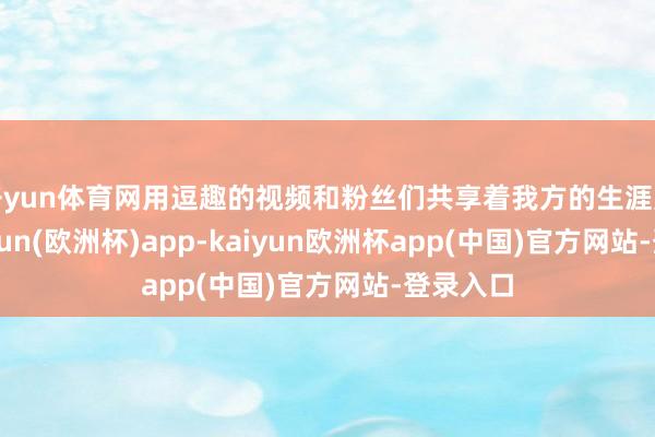 开yun体育网用逗趣的视频和粉丝们共享着我方的生涯点滴-kaiyun(欧洲杯)app-kaiyun欧洲杯app(中国)官方网站-登录入口