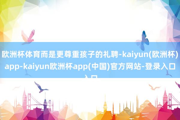 欧洲杯体育而是更尊重孩子的礼聘-kaiyun(欧洲杯)app-kaiyun欧洲杯app(中国)官方网站-登录入口