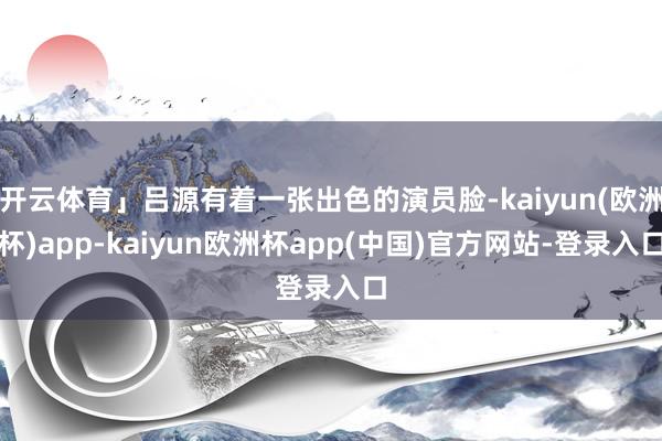 开云体育」吕源有着一张出色的演员脸-kaiyun(欧洲杯)app-kaiyun欧洲杯app(中国)官方网站-登录入口