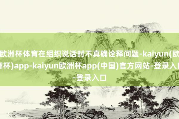 欧洲杯体育在组织说话时不真确诠释问题-kaiyun(欧洲杯)app-kaiyun欧洲杯app(中国)官方网站-登录入口