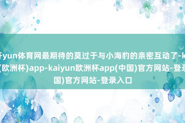 开yun体育网最期待的莫过于与小海豹的亲密互动了-kaiyun(欧洲杯)app-kaiyun欧洲杯app(中国)官方网站-登录入口