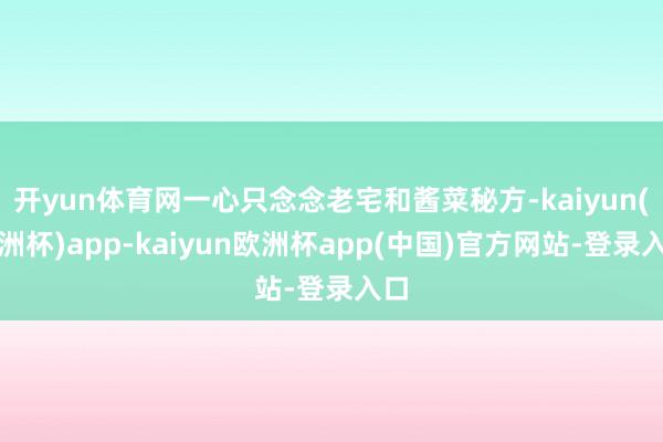 开yun体育网一心只念念老宅和酱菜秘方-kaiyun(欧洲杯)app-kaiyun欧洲杯app(中国)官方网站-登录入口