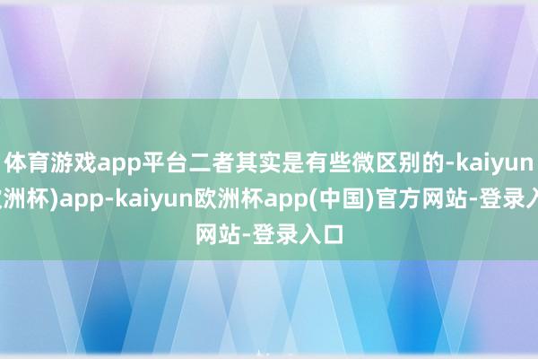体育游戏app平台二者其实是有些微区别的-kaiyun(欧洲杯)app-kaiyun欧洲杯app(中国)官方网站-登录入口