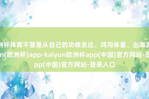 欧洲杯体育不管是从自己的功绩发达、鸿沟体量、出海发达-kaiyun(欧洲杯)app-kaiyun欧洲杯app(中国)官方网站-登录入口
