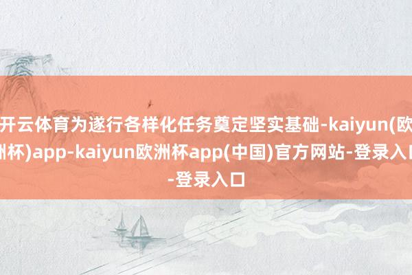 开云体育为遂行各样化任务奠定坚实基础-kaiyun(欧洲杯)app-kaiyun欧洲杯app(中国)官方网站-登录入口
