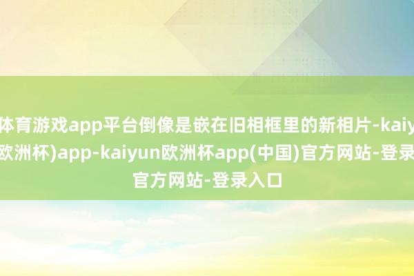 体育游戏app平台倒像是嵌在旧相框里的新相片-kaiyun(欧洲杯)app-kaiyun欧洲杯app(中国)官方网站-登录入口