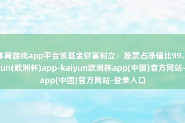 体育游戏app平台该基金财富树立：股票占净值比99.84%-kaiyun(欧洲杯)app-kaiyun欧洲杯app(中国)官方网站-登录入口