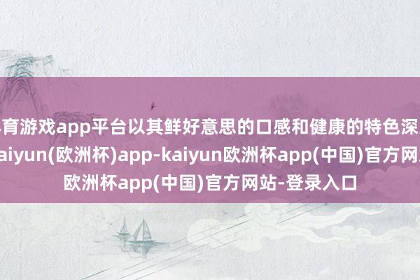 体育游戏app平台以其鲜好意思的口感和健康的特色深受门客嗜好-kaiyun(欧洲杯)app-kaiyun欧洲杯app(中国)官方网站-登录入口