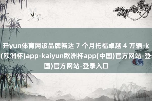 开yun体育网该品牌畅达 7 个月托福卓越 4 万辆-kaiyun(欧洲杯)app-kaiyun欧洲杯app(中国)官方网站-登录入口