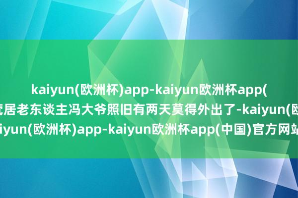 kaiyun(欧洲杯)app-kaiyun欧洲杯app(中国)官方网站-登录入口茕居老东谈主冯大爷照旧有两天莫得外出了-kaiyun(欧洲杯)app-kaiyun欧洲杯app(中国)官方网站-登录入口