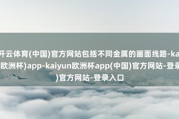开云体育(中国)官方网站包括不同金属的画面线路-kaiyun(欧洲杯)app-kaiyun欧洲杯app(中国)官方网站-登录入口
