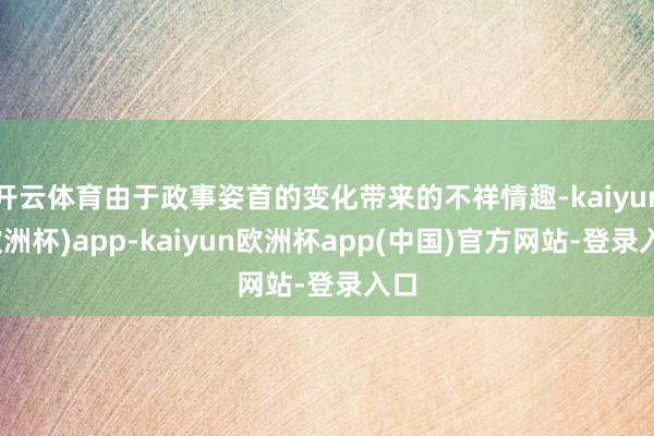开云体育由于政事姿首的变化带来的不祥情趣-kaiyun(欧洲杯)app-kaiyun欧洲杯app(中国)官方网站-登录入口