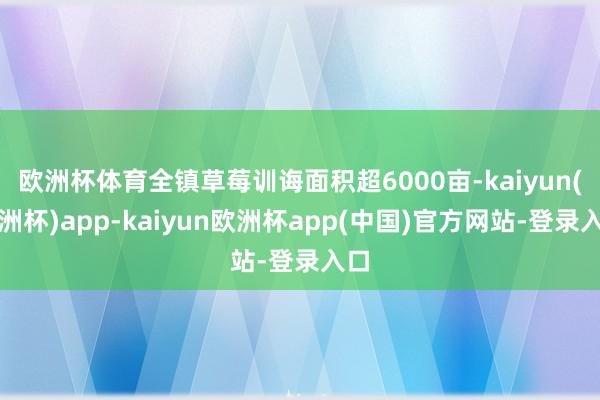 欧洲杯体育全镇草莓训诲面积超6000亩-kaiyun(欧洲杯)app-kaiyun欧洲杯app(中国)官方网站-登录入口