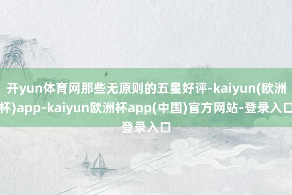 开yun体育网那些无原则的五星好评-kaiyun(欧洲杯)app-kaiyun欧洲杯app(中国)官方网站-登录入口