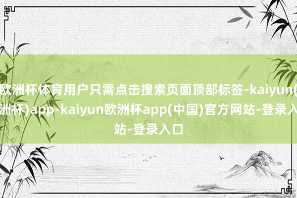 欧洲杯体育用户只需点击搜索页面顶部标签-kaiyun(欧洲杯)app-kaiyun欧洲杯app(中国)官方网站-登录入口