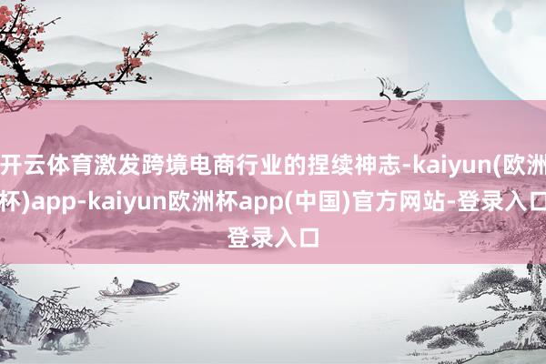 开云体育激发跨境电商行业的捏续神志-kaiyun(欧洲杯)app-kaiyun欧洲杯app(中国)官方网站-登录入口