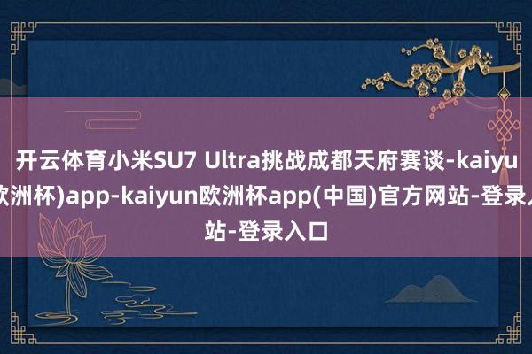 开云体育小米SU7 Ultra挑战成都天府赛谈-kaiyun(欧洲杯)app-kaiyun欧洲杯app(中国)官方网站-登录入口