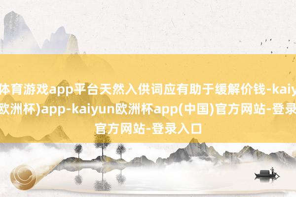 体育游戏app平台天然入供词应有助于缓解价钱-kaiyun(欧洲杯)app-kaiyun欧洲杯app(中国)官方网站-登录入口