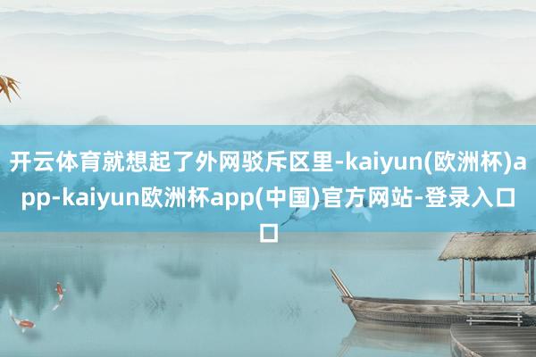 开云体育就想起了外网驳斥区里-kaiyun(欧洲杯)app-kaiyun欧洲杯app(中国)官方网站-登录入口