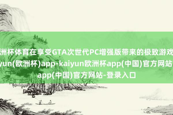 欧洲杯体育在享受GTA次世代PC增强版带来的极致游戏体验时-kaiyun(欧洲杯)app-kaiyun欧洲杯app(中国)官方网站-登录入口