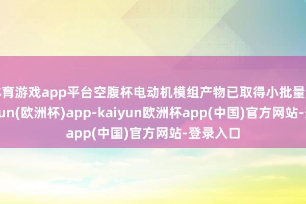 体育游戏app平台空腹杯电动机模组产物已取得小批量订单-kaiyun(欧洲杯)app-kaiyun欧洲杯app(中国)官方网站-登录入口