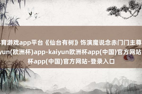 体育游戏app平台《仙台有树》饰演魔说念赤门门主尊上魏纠-kaiyun(欧洲杯)app-kaiyun欧洲杯app(中国)官方网站-登录入口