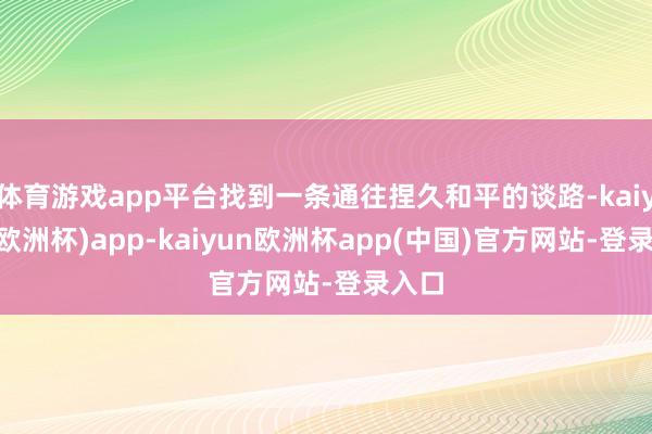 体育游戏app平台找到一条通往捏久和平的谈路-kaiyun(欧洲杯)app-kaiyun欧洲杯app(中国)官方网站-登录入口