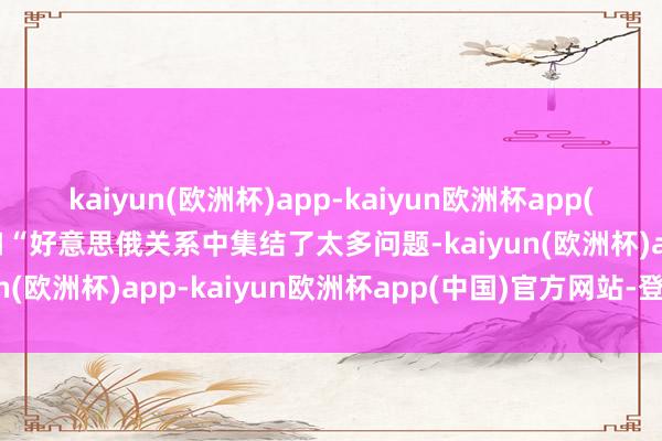 kaiyun(欧洲杯)app-kaiyun欧洲杯app(中国)官方网站-登录入口“好意思俄关系中集结了太多问题-kaiyun(欧洲杯)app-kaiyun欧洲杯app(中国)官方网站-登录入口
