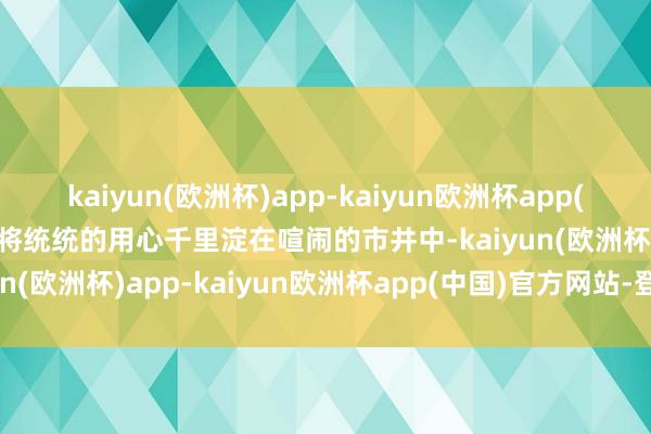 kaiyun(欧洲杯)app-kaiyun欧洲杯app(中国)官方网站-登录入口将统统的用心千里淀在喧闹的市井中-kaiyun(欧洲杯)app-kaiyun欧洲杯app(中国)官方网站-登录入口