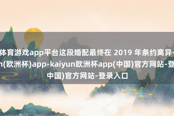 体育游戏app平台这段婚配最终在 2019 年条约离异-kaiyun(欧洲杯)app-kaiyun欧洲杯app(中国)官方网站-登录入口