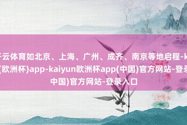 开云体育如北京、上海、广州、成齐、南京等地启程-kaiyun(欧洲杯)app-kaiyun欧洲杯app(中国)官方网站-登录入口