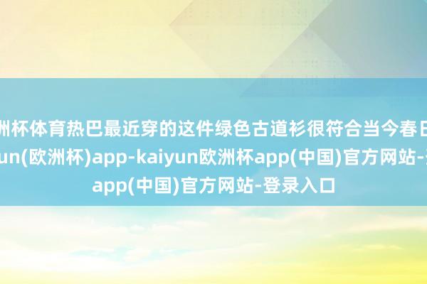 欧洲杯体育热巴最近穿的这件绿色古道衫很符合当今春日天气-kaiyun(欧洲杯)app-kaiyun欧洲杯app(中国)官方网站-登录入口