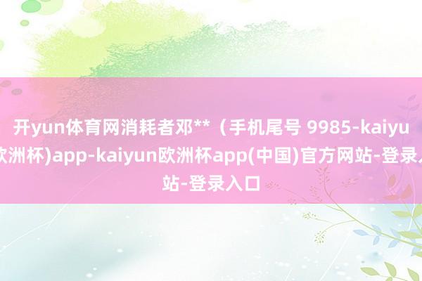 开yun体育网消耗者邓**（手机尾号 9985-kaiyun(欧洲杯)app-kaiyun欧洲杯app(中国)官方网站-登录入口
